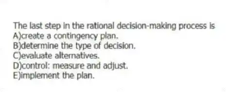 The last step in the rational decision-making process is
A)create a contingency plan.
B)determine the type of decision.
C)evaluate alternatives.
D)control: measure and adjust.
E)implement the plan.