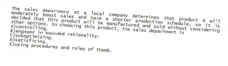 The sales department at a local company determines that product A will moderately boost sales and have a shorter production schedule, so it is decided that this product will be manufactured and sold without considering other options. In choosing this product, the sales department is
A)controlling.
B)engaged in bounded rationality.
C)suboptimizing.
D)satisficing.
E)using procedures and rules of thumb.