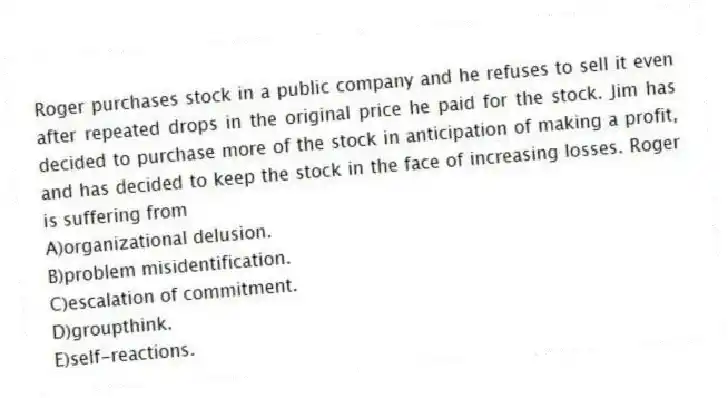 Roger purchases stock in a public company and he refuses to sell it even after repeated drops in the original price he paid for the stock. Jim has decided to purchase more of the stock in anticipation of making a profit, and has decided to keep the stock in the face of increasing losses. Roger is suffering from
A)organizational delusion.
B)problem misidentification.
C)escalation of commitment.
D)groupthink.
E)self-reactions.