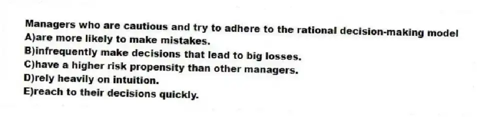 Managers who are cautious and try to adhere to the rational decision-making model
A)are more likely to make mistakes.
B)infrequently make decisions that lead to big losses.
C)have a higher risk propensity than other managers.
D)rely heavily on intuition.
E)reach to their decisions quickly.