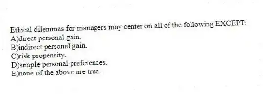 Ethical dilemmas for managers may center on all of the following EXCEPT:
A)direct personal gain.
B)indirect personal gain.
C)risk propensity.
D)simple personal preferences.
E)none of the above are true.