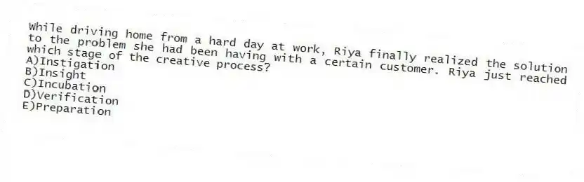 While driving home from a hard day at work, Riya finally realized the solution to the problem she had been having with a certain customer. Riya just reached which stage of the creative process?
A)Instigation
B)Insight
C)Incubation
D)Verification
E)Preparation