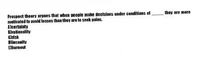 Prospect theory argues that when people make decisions under conditions of _____ they are more motivated to avoid losses than they are to seek gains.
A)certainty
B)rationality
C)risk
D)insanity
E)burnout