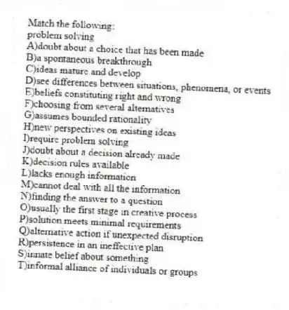 Match the following:
-problem solving
A)doubt about a choice that has been made
B)a spontaneous breakthrough
C)ideas mature and develop
D)see differences between situations, phenomena, or events
E)beliefs constituting right and wrong
F)choosing from several alternatives
G)assumes bounded rationality
H)new perspectives on existing ideas
I)require problem solving
J)doubt about a decision already made
K)decision rules available
L)lacks enough information
M)cannot deal with all the information
N)finding the answer to a question
O)usually the first stage in creative process
P)solution meets minimal requirements
Q)alternative action if unexpected disruption
R)persistence in an ineffective plan
S)innate belief about something
T)informal alliance of individuals or groups