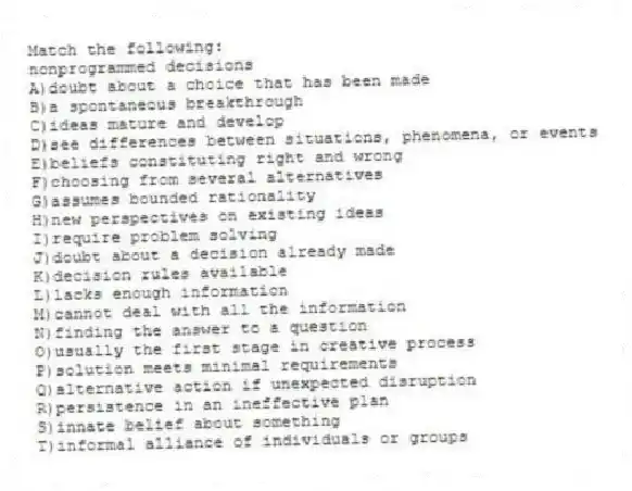 Match the following:
-nonprogrammed decisions
A)doubt about a choice that has been made
B)a spontaneous breakthrough
C)ideas mature and develop
D)see differences between situations, phenomena, or events
E)beliefs constituting right and wrong
F)choosing from several alternatives
G)assumes bounded rationality
H)new perspectives on existing ideas
I)require problem solving
J)doubt about a decision already made
K)decision rules available
L)lacks enough information
M)cannot deal with all the information
N)finding the answer to a question
O)usually the first stage in creative process
P)solution meets minimal requirements
Q)alternative action if unexpected disruption
R)persistence in an ineffective plan
S)innate belief about something
T)informal alliance of individuals or groups