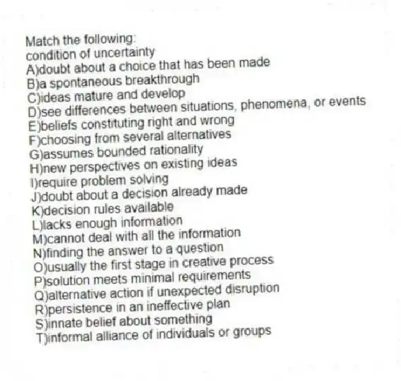 Match the following:
-condition of uncertainty
A)doubt about a choice that has been made
B)a spontaneous breakthrough
C)ideas mature and develop
D)see differences between situations, phenomena, or events
E)beliefs constituting right and wrong
F)choosing from several alternatives
G)assumes bounded rationality
H)new perspectives on existing ideas
I)require problem solving
J)doubt about a decision already made
K)decision rules available
L)lacks enough information
M)cannot deal with all the information
N)finding the answer to a question
O)usually the first stage in creative process
P)solution meets minimal requirements
Q)alternative action if unexpected disruption
R)persistence in an ineffective plan
S)innate belief about something
T)informal alliance of individuals or groups