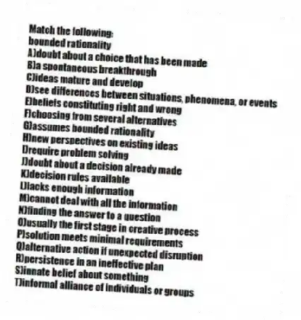 Match the following:
-bounded rationality
A)doubt about a choice that has been made
B)a spontaneous breakthrough
C)ideas mature and develop
D)see differences between situations, phenomena, or events
E)beliefs constituting right and wrong
F)choosing from several alternatives
G)assumes bounded rationality
H)new perspectives on existing ideas
I)require problem solving
J)doubt about a decision already made
K)decision rules available
L)lacks enough information
M)cannot deal with all the information
N)finding the answer to a question
O)usually the first stage in creative process
P)solution meets minimal requirements
Q)alternative action if unexpected disruption
R)persistence in an ineffective plan
S)innate belief about something
T)informal alliance of individuals or groups