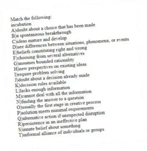 Match the following:
-incubation
A)doubt about a choice that has been made
B)a spontaneous breakthrough
C)ideas mature and develop
D)see differences between situations, phenomena, or events
E)beliefs constituting right and wrong
F)choosing from several alternatives
G)assumes bounded rationality
H)new perspectives on existing ideas
I)require problem solving
J)doubt about a decision already made
K)decision rules available
L)lacks enough information
M)cannot deal with all the information
N)finding the answer to a question
O)usually the first stage in creative process
P)solution meets minimal requirements
Q)alternative action if unexpected disruption
R)persistence in an ineffective plan
S)innate belief about something
T)informal alliance of individuals or groups