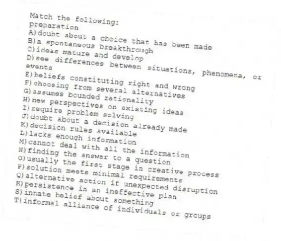 Match the following:
-preparation
A)doubt about a choice that has been made
B)a spontaneous breakthrough
C)ideas mature and develop
D)see differences between situations, phenomena, or events
E)beliefs constituting right and wrong
F)choosing from several alternatives
G)assumes bounded rationality
H)new perspectives on existing ideas
I)require problem solving
J)doubt about a decision already made
K)decision rules available
L)lacks enough information
M)cannot deal with all the information
N)finding the answer to a question
O)usually the first stage in creative process
P)solution meets minimal requirements
Q)alternative action if unexpected disruption
R)persistence in an ineffective plan
S)innate belief about something
T)informal alliance of individuals or groups