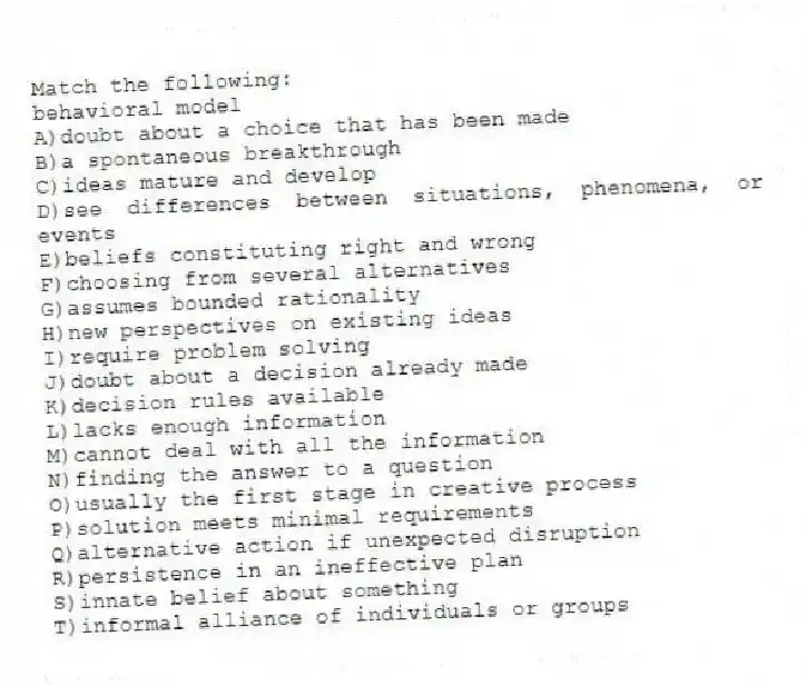 Match the following:
-behavioral model
A)doubt about a choice that has been made
B)a spontaneous breakthrough
C)ideas mature and develop
D)see differences between situations, phenomena, or events
E)beliefs constituting right and wrong
F)choosing from several alternatives
G)assumes bounded rationality
H)new perspectives on existing ideas
I)require problem solving
J)doubt about a decision already made
K)decision rules available
L)lacks enough information
M)cannot deal with all the information
N)finding the answer to a question
O)usually the first stage in creative process
P)solution meets minimal requirements
Q)alternative action if unexpected disruption
R)persistence in an ineffective plan
S)innate belief about something
T)informal alliance of individuals or groups
