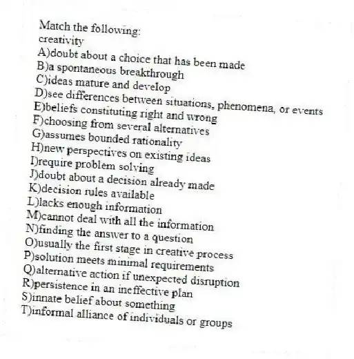 Match the following:
-creativity
A)doubt about a choice that has been made
B)a spontaneous breakthrough
C)ideas mature and develop
D)see differences between situations, phenomena, or events
E)beliefs constituting right and wrong
F)choosing from several alternatives
G)assumes bounded rationality
H)new perspectives on existing ideas
I)require problem solving
J)doubt about a decision already made
K)decision rules available
L)lacks enough information
M)cannot deal with all the information
N)finding the answer to a question
O)usually the first stage in creative process
P)solution meets minimal requirements
Q)alternative action if unexpected disruption
R)persistence in an ineffective plan
S)innate belief about something
T)informal alliance of individuals or groups