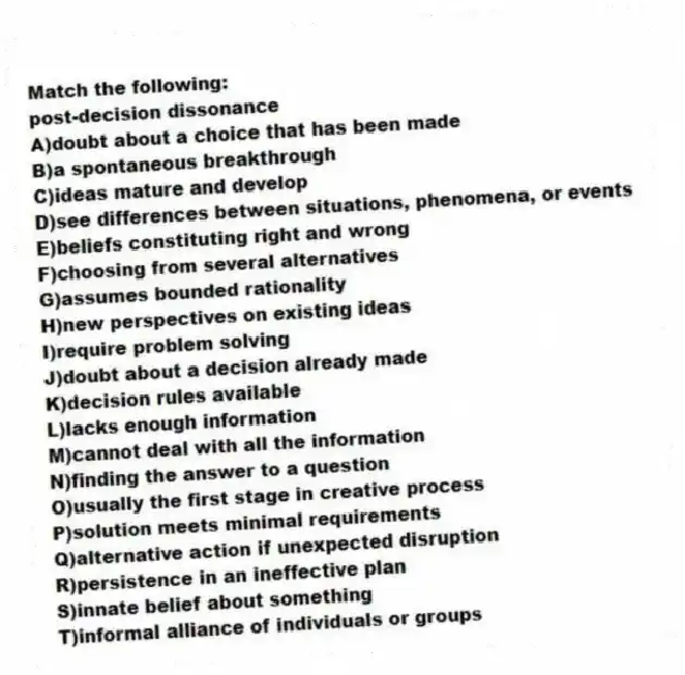 Match the following:
-post-decision dissonance
A)doubt about a choice that has been made
B)a spontaneous breakthrough
C)ideas mature and develop
D)see differences between situations, phenomena, or events
E)beliefs constituting right and wrong
F)choosing from several alternatives
G)assumes bounded rationality
H)new perspectives on existing ideas
I)require problem solving
J)doubt about a decision already made
K)decision rules available
L)lacks enough information
M)cannot deal with all the information
N)finding the answer to a question
O)usually the first stage in creative process
P)solution meets minimal requirements
Q)alternative action if unexpected disruption
R)persistence in an ineffective plan
S)innate belief about something
T)informal alliance of individuals or groups