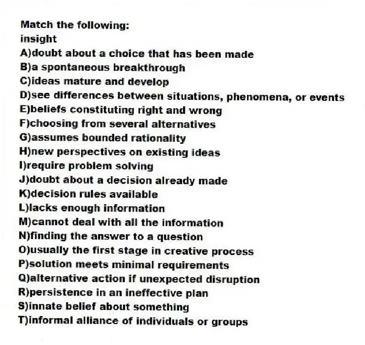 Match the following:
-insight
A)doubt about a choice that has been made
B)a spontaneous breakthrough
C)ideas mature and develop
D)see differences between situations, phenomena, or events
E)beliefs constituting right and wrong
F)choosing from several alternatives
G)assumes bounded rationality
H)new perspectives on existing ideas
I)require problem solving
J)doubt about a decision already made
K)decision rules available
L)lacks enough information
M)cannot deal with all the information
N)finding the answer to a question
O)usually the first stage in creative process
P)solution meets minimal requirements
Q)alternative action if unexpected disruption
R)persistence in an ineffective plan
S)innate belief about something
T)informal alliance of individuals or groups