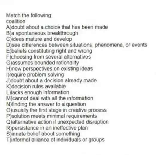 Match the following:
-coalition
A)doubt about a choice that has been made
B)a spontaneous breakthrough
C)ideas mature and develop
D)see differences between situations, phenomena, or events
E)beliefs constituting right and wrong
F)choosing from several alternatives
G)assumes bounded rationality
H)new perspectives on existing ideas
I)require problem solving
J)doubt about a decision already made
K)decision rules available
L)lacks enough information
M)cannot deal with all the information
N)finding the answer to a question
O)usually the first stage in creative process
P)solution meets minimal requirements
Q)alternative action if unexpected disruption
R)persistence in an ineffective plan
S)innate belief about something
T)informal alliance of individuals or groups