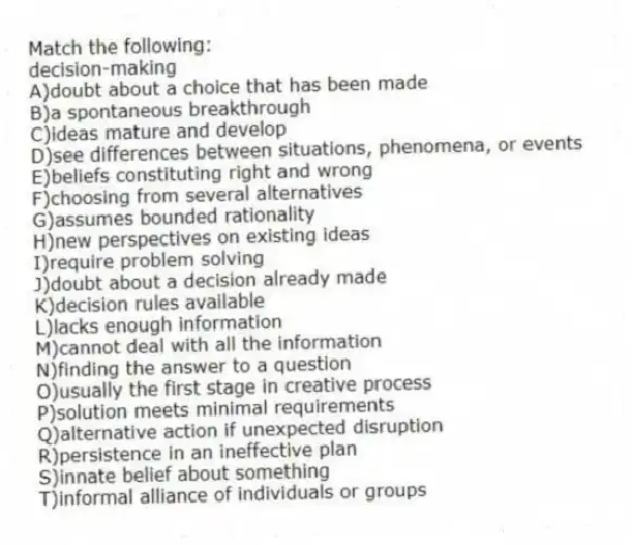 Match the following:
-decision-making
A)doubt about a choice that has been made
B)a spontaneous breakthrough
C)ideas mature and develop
D)see differences between situations, phenomena, or events
E)beliefs constituting right and wrong
F)choosing from several alternatives
G)assumes bounded rationality
H)new perspectives on existing ideas
I)require problem solving
J)doubt about a decision already made
K)decision rules available
L)lacks enough information
M)cannot deal with all the information
N)finding the answer to a question
O)usually the first stage in creative process
P)solution meets minimal requirements
Q)alternative action if unexpected disruption
R)persistence in an ineffective plan
S)innate belief about something
T)informal alliance of individuals or groups