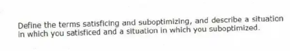 Define the terms satisficing and suboptimizing, and describe a situation in which you satisficed and a situation in which you suboptimized.