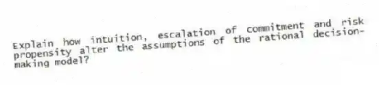 Explain how intuition, escalation of commitment and risk propensity alter the assumptions of the rational decision-making model?