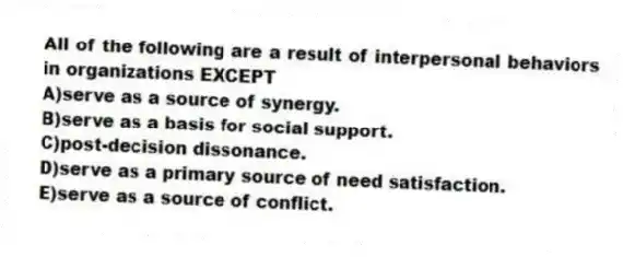 All of the following are a result of interpersonal behaviors in organizations EXCEPT
A)serve as a source of synergy.
B)serve as a basis for social support.
C)post-decision dissonance.
D)serve as a primary source of need satisfaction.
E)serve as a source of conflict.