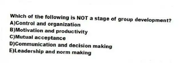 Which of the following is NOT a stage of group development?
A)Control and organization
B)Motivation and productivity
C)Mutual acceptance
D)Communication and decision making
E)Leadership and norm making