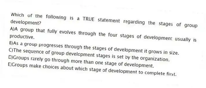 Which of the following is a TRUE statement regarding the stages of group development?
A)A group that fully evolves through the four stages of development usually is productive.
B)As a group progresses through the stages of development it grows in size.
C)The sequence of group development stages is set by the organization.
D)Groups rarely go through more than one stage of development.
E)Groups make choices about which stage of development to complete first.