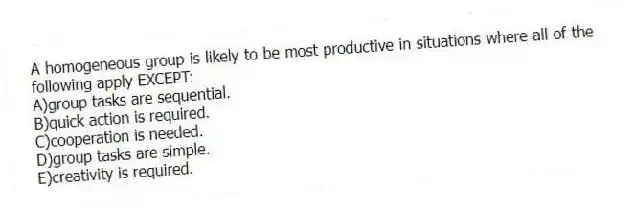 A homogeneous group is likely to be most productive in situations where all of the following apply EXCEPT:
A)group tasks are sequential.
B)quick action is required.
C)cooperation is needed.
D)group tasks are simple.
E)creativity is required.
