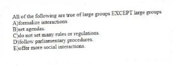 All of the following are true of large groups EXCEPT large groups
A)formalize interactions.
B)set agendas.
C)do not set many rules or regulations.
D)follow parliamentary procedures.
E)offer more social interactions.