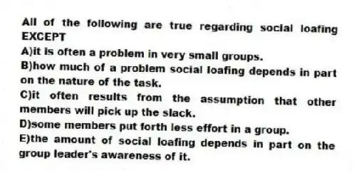 All of the following are true regarding social loafing EXCEPT
A)it is often a problem in very small groups.
B)how much of a problem social loafing depends in part on the nature of the task.
C)it often results from the assumption that other members will pick up the slack.
D)some members put forth less effort in a group.
E)the amount of social loafing depends in part on the group leader's awareness of it.