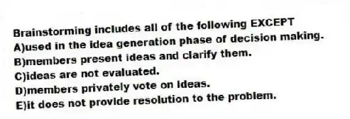 Brainstorming includes all of the following EXCEPT
A)used in the idea generation phase of decision making.
B)members present ideas and clarify them.
C)ideas are not evaluated.
D)members privately vote on ideas.
E)it does not provide resolution to the problem.
