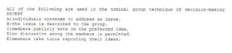 All of the following are used in the nominal group technique of decision-making EXCEPT
A)individuals convenes to address an issue.
B)the issue is described to the group.
C)members publicly vote on the preferred idea.
D)no discussion among the members is permitted.
E)members take turns reporting their ideas.