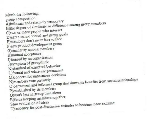 Match the following:
-group composition
A)informal and relatively temporary
B)the degree of similarity or difference among group members
C)two or more people who interact
D)agree on individual and group goals
E)members don't meet face to face
F)new product development group
G)similarity among members
H)mutual acceptance
I)formed by an organization
J)symptom of groupthink
K)standard of expected behavior
L)formal and relatively permanent
M)concern for unanimous decisions
N)members vote privately
O)permanent and informal group that draws its benefits from social relationships
P)established by its members
Q)work less in group than alone
R)force keeping members together
S)no evaluation of ideas
T)tendency for post-discussion attitudes to become more extreme