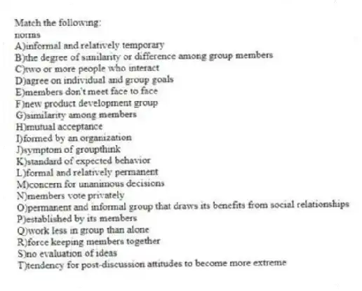 Match the following:
-norms
A)informal and relatively temporary
B)the degree of similarity or difference among group members
C)two or more people who interact
D)agree on individual and group goals
E)members don't meet face to face
F)new product development group
G)similarity among members
H)mutual acceptance
I)formed by an organization
J)symptom of groupthink
K)standard of expected behavior
L)formal and relatively permanent
M)concern for unanimous decisions
N)members vote privately
O)permanent and informal group that draws its benefits from social relationships
P)established by its members
Q)work less in group than alone
R)force keeping members together
S)no evaluation of ideas
T)tendency for post-discussion attitudes to become more extreme