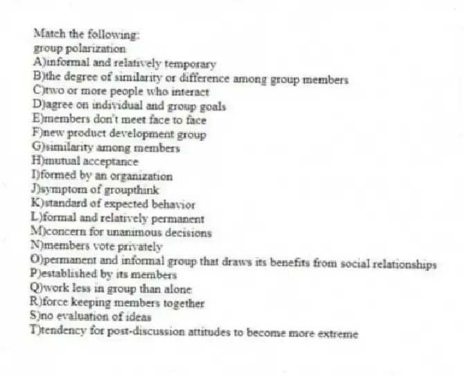 Match the following:
-group polarization
A)informal and relatively temporary
B)the degree of similarity or difference among group members
C)two or more people who interact
D)agree on individual and group goals
E)members don't meet face to face
F)new product development group
G)similarity among members
H)mutual acceptance
I)formed by an organization
J)symptom of groupthink
K)standard of expected behavior
L)formal and relatively permanent
M)concern for unanimous decisions
N)members vote privately
O)permanent and informal group that draws its benefits from social relationships
P)established by its members
Q)work less in group than alone
R)force keeping members together
S)no evaluation of ideas
T)tendency for post-discussion attitudes to become more extreme