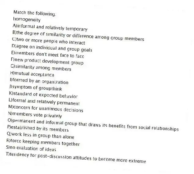 Match the following:
-homogeneity
A)informal and relatively temporary
B)the degree of similarity or difference among group members
C)two or more people who interact
D)agree on individual and group goals
E)members don't meet face to face
F)new product development group
G)similarity among members
H)mutual acceptance
I)formed by an organization
J)symptom of groupthink
K)standard of expected behavior
L)formal and relatively permanent
M)concern for unanimous decisions
N)members vote privately
O)permanent and informal group that draws its benefits from social relationships
P)established by its members
Q)work less in group than alone
R)force keeping members together
S)no evaluation of ideas
T)tendency for post-discussion attitudes to become more extreme
