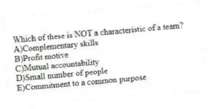 Which of these is NOT a characteristic of a team?
A)Complementary skills
B)Profit motive
C)Mutual accountability
D)Small number of people
E)Commitment to a common purpose