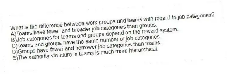 What is the difference between work groups and teams with regard to job categories?
A)Teams have fewer and broader job categories than groups.
B)Job categories for teams and groups depend on the reward system.
C)Teams and groups have the same number of job categories.
D)Groups have fewer and narrower job categories than teams.
E)The authority structure in teams is much more hierarchical.