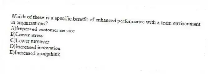 Which of these is a specific benefit of enhanced performance with a team environment in organizations?
A)Improved customer service
B)Lower stress
C)Lower turnover
D)Increased innovation
E)Increased groupthink