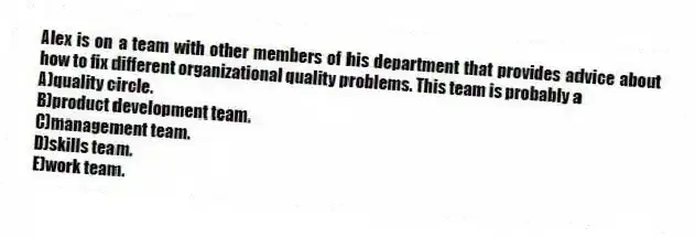 Alex is on a team with other members of his department that provides advice about how to fix different organizational quality problems. This team is probably a
A)quality circle.
B)product development team.
C)management team.
D)skills team.
E)work team.