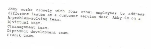 Abby works closely with four other employees to address different issues at a customer service desk. Abby is on a
A)problem-solving team.
B)virtual team.
C)management team.
D)product development team.
E)work team.