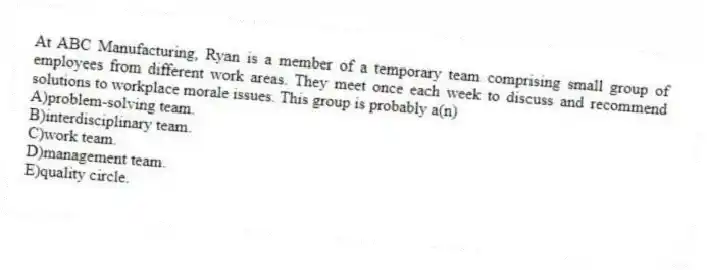 At ABC Manufacturing, Ryan is a member of a temporary team comprising small group of employees from different work areas. They meet once each week to discuss and recommend solutions to workplace morale issues. This group is probably a(n)
A)problem-solving team.
B)interdisciplinary team.
C)work team.
D)management team.
E)quality circle.