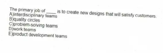 The primary job of ____ is to create new designs that will satisfy customers.
A)interdisciplinary teams
B)quality circles
C)problem-solving teams
D)work teams
E)product development teams