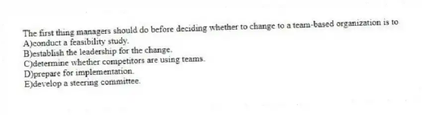 The first thing managers should do before deciding whether to change to a team-based organization is to
A)conduct a feasibility study.
B)establish the leadership for the change.
C)determine whether competitors are using teams.
D)prepare for implementation.
E)develop a steering committee.