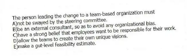 The person leading the change to a team-based organization must
A)not be swayed by the steering committee.
B)be an external consultant, so as to avoid any organizational bias.
C)have a strong belief that employees want to be responsible for their work.
D)allow the teams to create their own unique visions.
E)make a gut-level feasibility estimate.