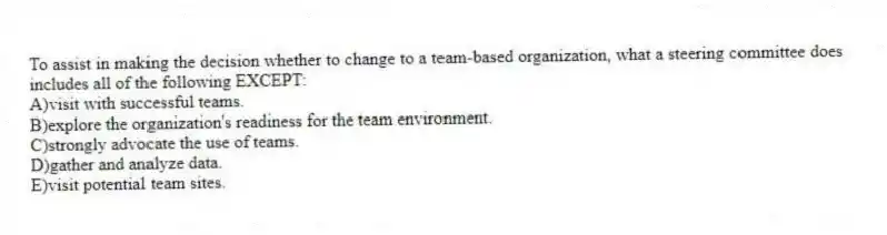 To assist in making the decision whether to change to a team-based organization, what a steering committee does includes all of the following EXCEPT:
A)visit with successful teams.
B)explore the organization's readiness for the team environment.
C)strongly advocate the use of teams.
D)gather and analyze data.
E)visit potential team sites.