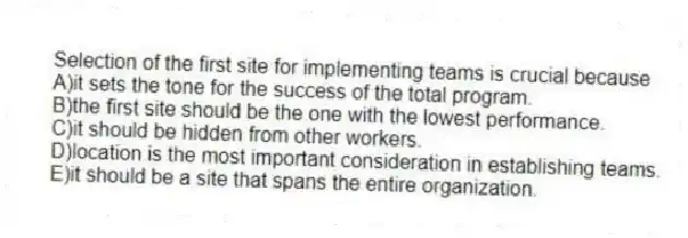 Selection of the first site for implementing teams is crucial because
A)it sets the tone for the success of the total program.
B)the first site should be the one with the lowest performance.
C)it should be hidden from other workers.
D)location is the most important consideration in establishing teams.
E)it should be a site that spans the entire organization.