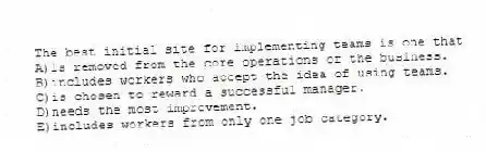 The best initial site for implementing teams is one that
A)is removed from the core operations of the business.
B)includes workers who accept the idea of using teams.
C)is chosen to reward a successful manager.
D)needs the most improvement.
E)includes workers from only one job category.
