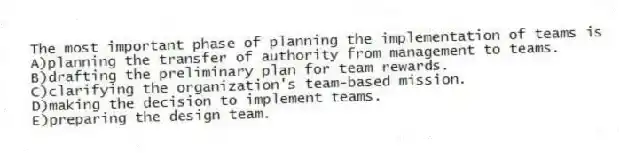 The most important phase of planning the implementation of teams is
A)planning the transfer of authority from management to teams.
B)drafting the preliminary plan for team rewards.
C)clarifying the organization's team-based mission.
D)making the decision to implement teams.
E)preparing the design team.