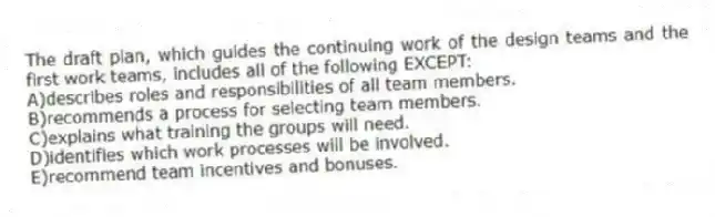The draft plan, which guides the continuing work of the design teams and the first work teams, includes all of the following EXCEPT:
A)describes roles and responsibilities of all team members.
B)recommends a process for selecting team members.
C)explains what training the groups will need.
D)identifies which work processes will be involved.
E)recommend team incentives and bonuses.