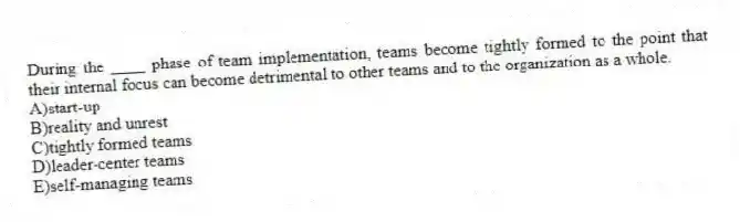 During the ____ phase of team implementation, teams become tightly formed to the point that their internal focus can become detrimental to other teams and to the organization as a whole.
A)start-up
B)reality and unrest
C)tightly formed teams
D)leader-center teams
E)self-managing teams