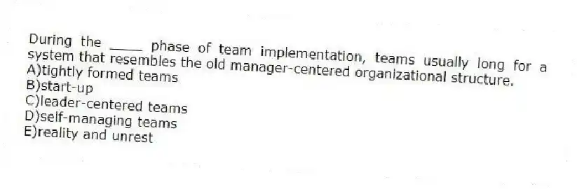 During the ____ phase of team implementation, teams usually long for a system that resembles the old manager-centered organizational structure.
A)tightly formed teams
B)start-up
C)leader-centered teams
D)self-managing teams
E)reality and unrest