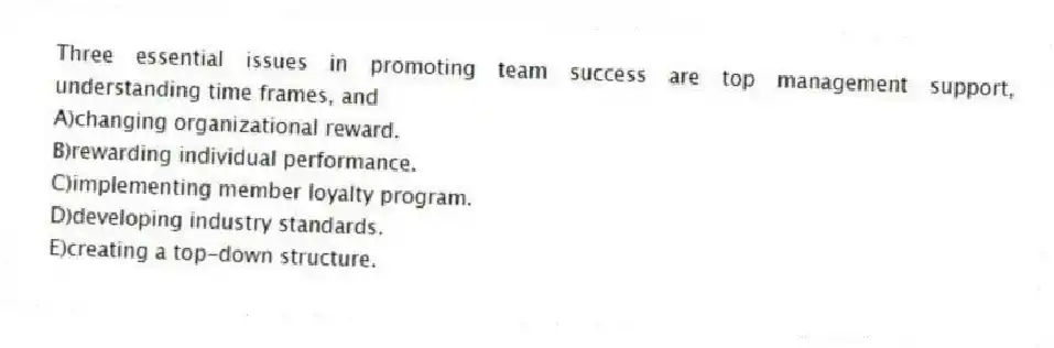 Three essential issues in promoting team success are top management support, understanding time frames, and
A)changing organizational reward.
B)rewarding individual performance.
C)implementing member loyalty program.
D)developing industry standards.
E)creating a top-down structure.